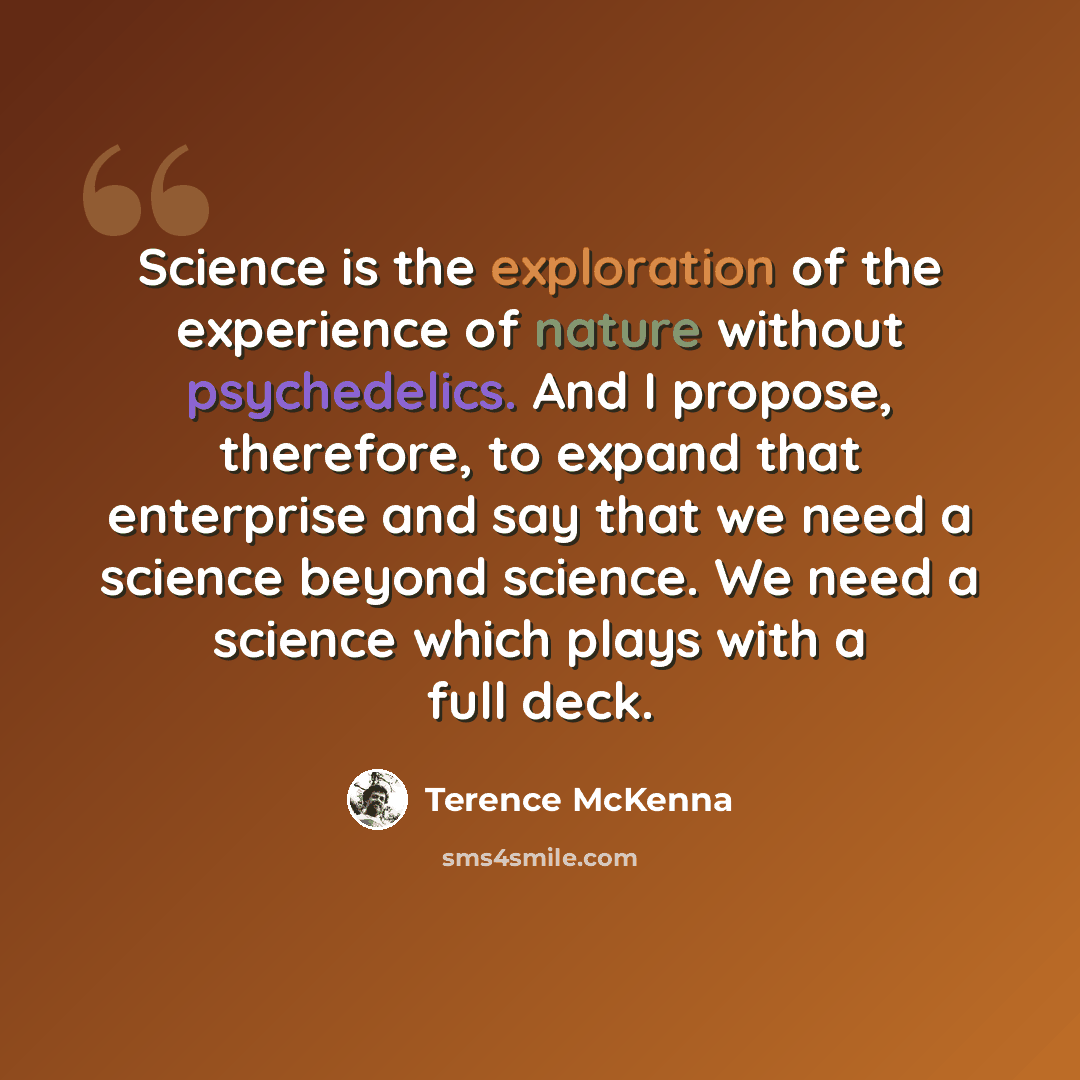 “Science is the exploration of the experience of nature without psychedelics. And I propose, therefore, to expand that enterprise and say that we need a science beyond science. We need a science which plays with a full deck.” quote by Terence McKenna