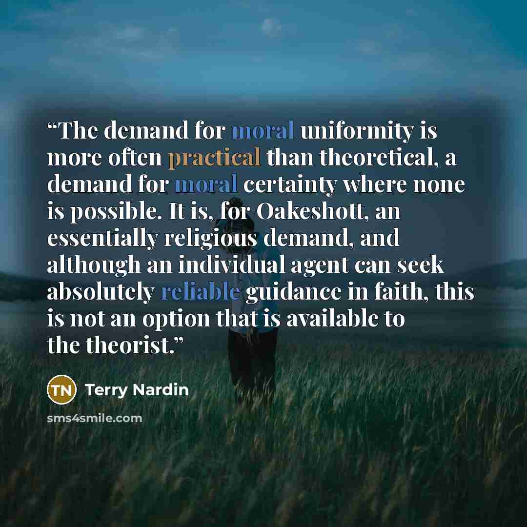 “The demand for moral uniformity is more often practical than theoretical, a demand for moral certainty where none is possible. It is, for Oakeshott, an essentially religious demand, and although an individual agent can seek absolutely reliable guidance in faith, this is not an option that is…” quote by Terry Nardin