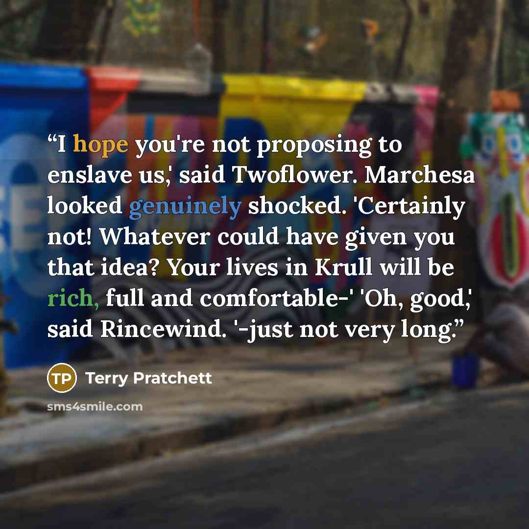 “I hope you're not proposing to enslave us,' said Twoflower. Marchesa looked genuinely shocked. 'Certainly not! Whatever could have given you that idea? Your lives in Krull will be rich, full and comfortable-' 'Oh, good,' said Rincewind. '-just not very long.” quote by Terry Pratchett