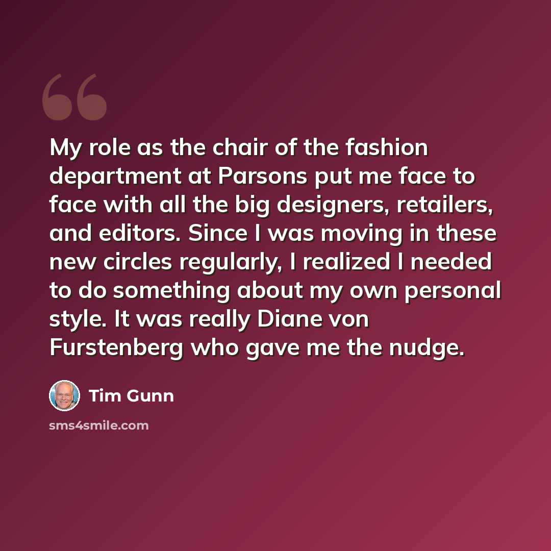 “My role as the chair of the fashion department at Parsons put me face to face with all the big designers, retailers, and editors. Since I was moving in these new circles regularly, I realized I needed to do something about my own personal style. It was really Diane von Furstenberg who gave me the…” quote by Tim Gunn