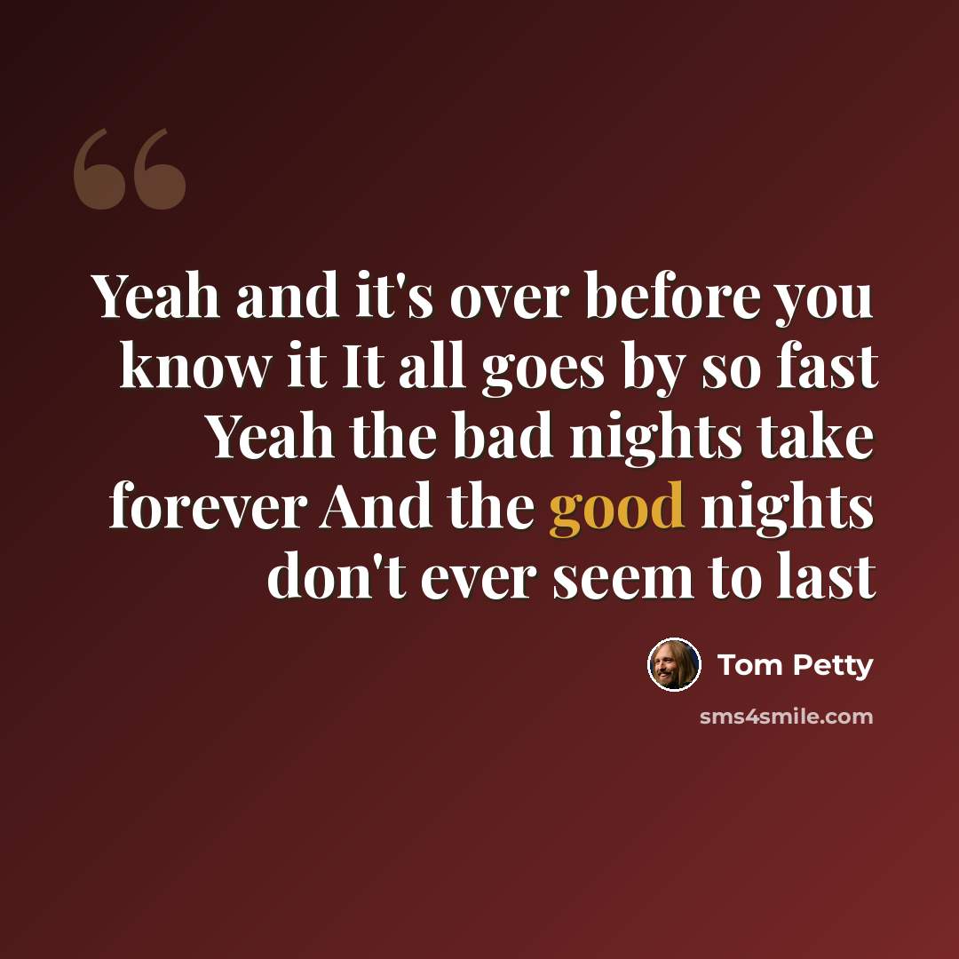 “Yeah and it's over before you know it It all goes by so fast Yeah the bad nights take forever And the good nights don't ever seem to last” quote by Tom Petty
