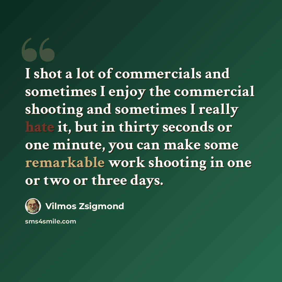 “I shot a lot of commercials and sometimes I enjoy the commercial shooting and sometimes I really hate it, but in thirty seconds or one minute, you can make some remarkable work shooting in one or two or three days.” quote by Vilmos Zsigmond
