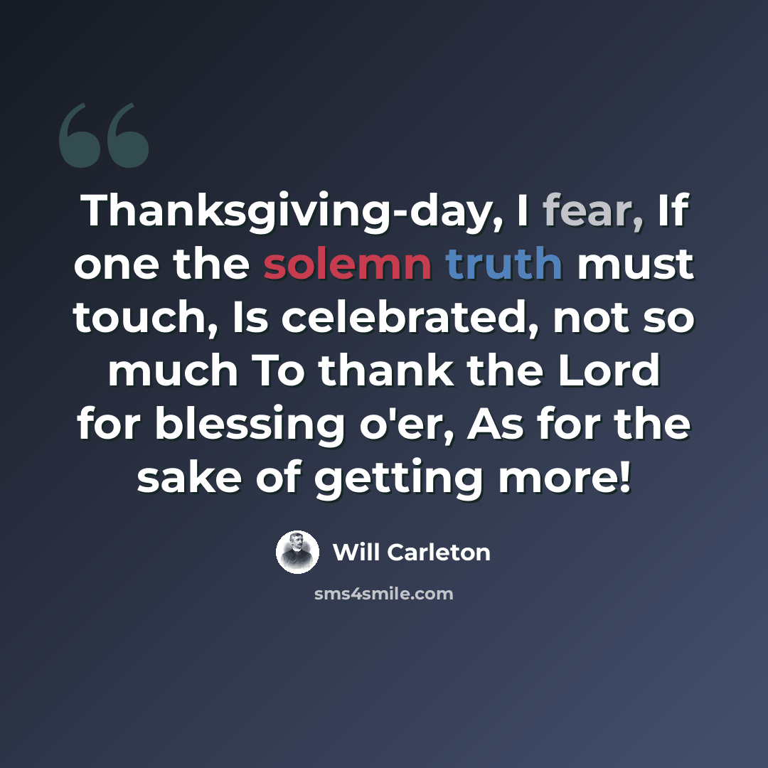 “Thanksgiving-day, I fear, If one the solemn truth must touch, Is celebrated, not so much To thank the Lord for blessing o'er, As for the sake of getting more!” quote by Will Carleton