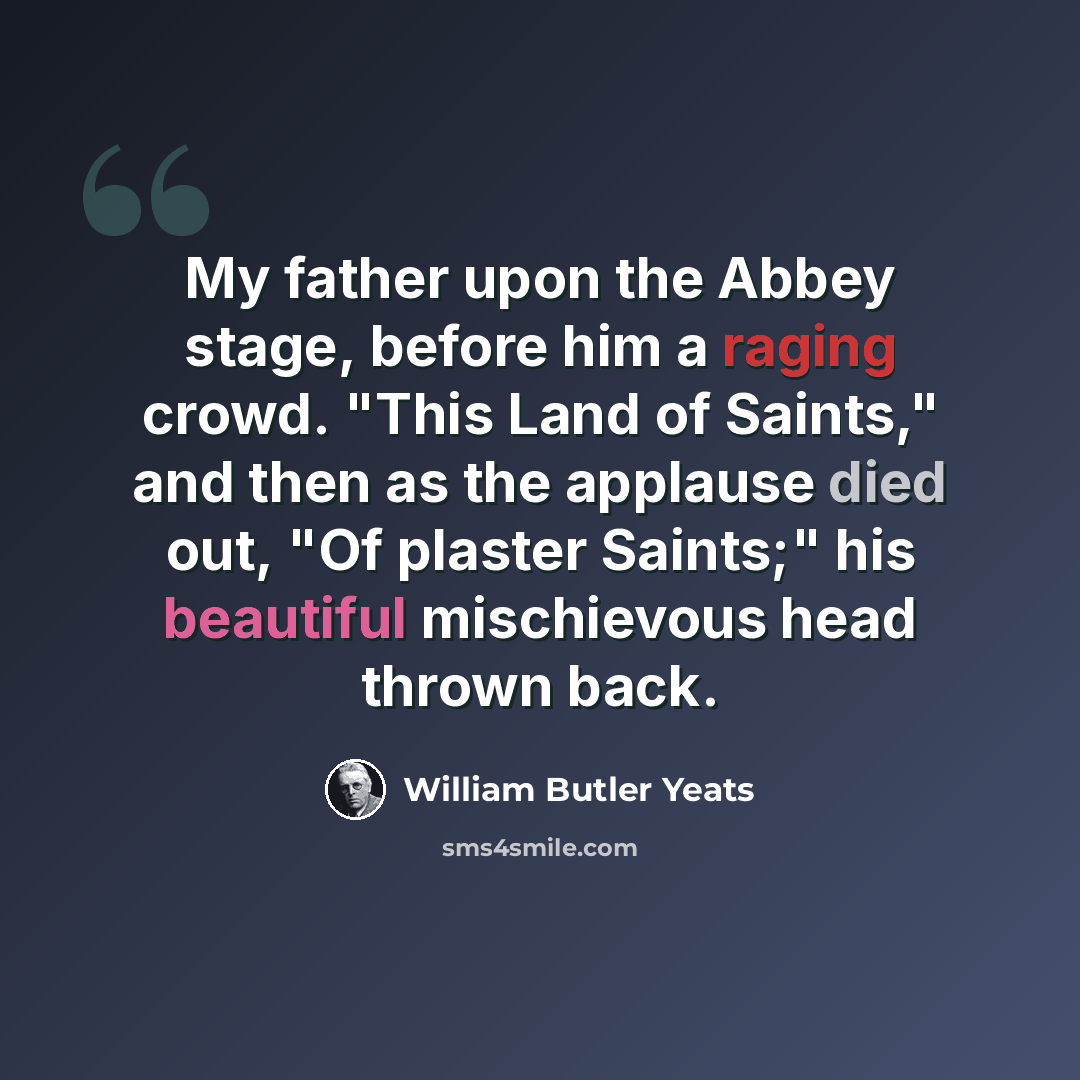 “My father upon the Abbey stage, before him a raging crowd. "This Land of Saints," and then as the applause died out, "Of plaster Saints;" his beautiful mischievous head thrown back.” quote by William Butler Yeats