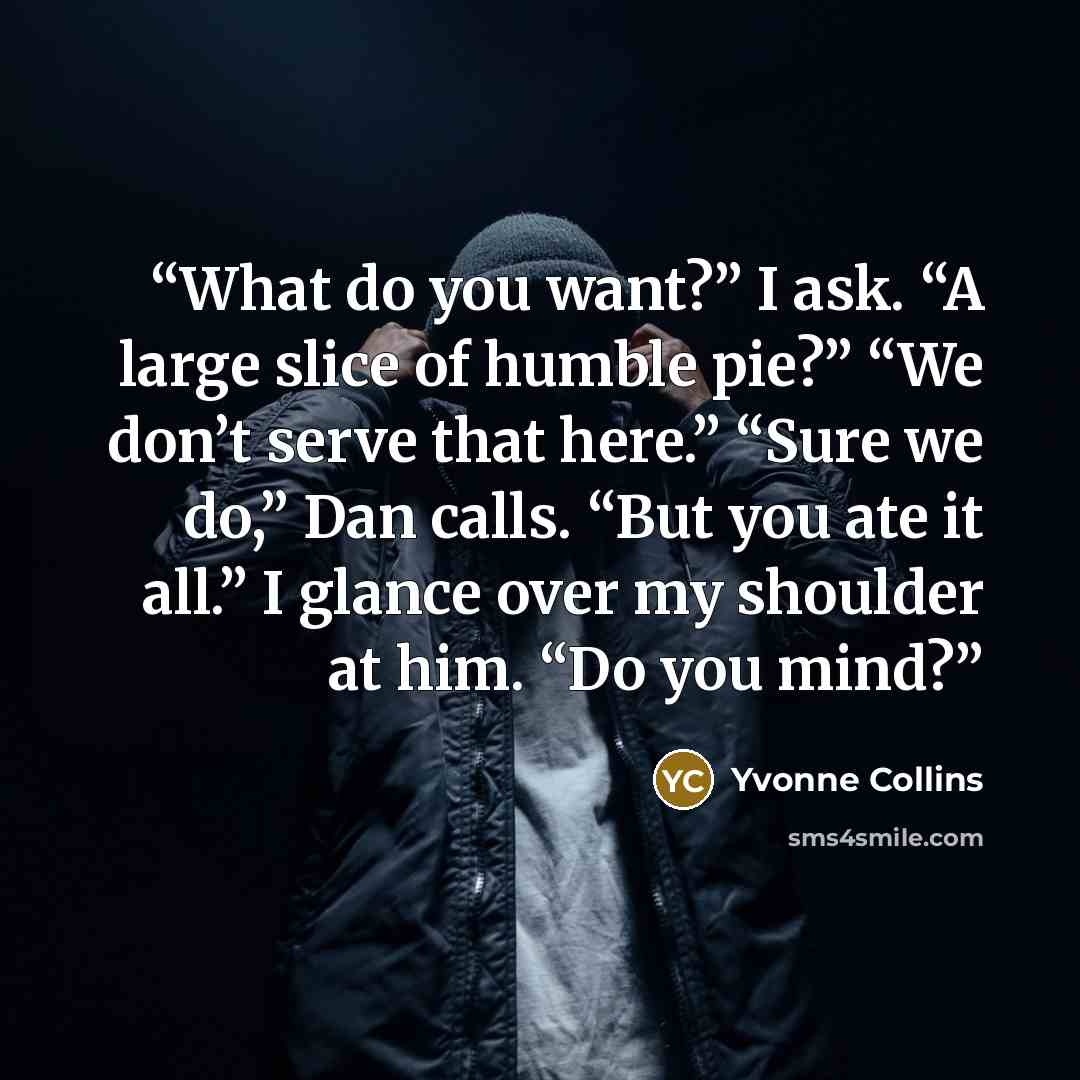 “What do you want?” I ask. “A large slice of humble pie?” “We don’t serve that here.” “Sure we do,” Dan calls. “But you ate it all.” I glance over my shoulder at him. “Do you mind?” quote by Yvonne Collins