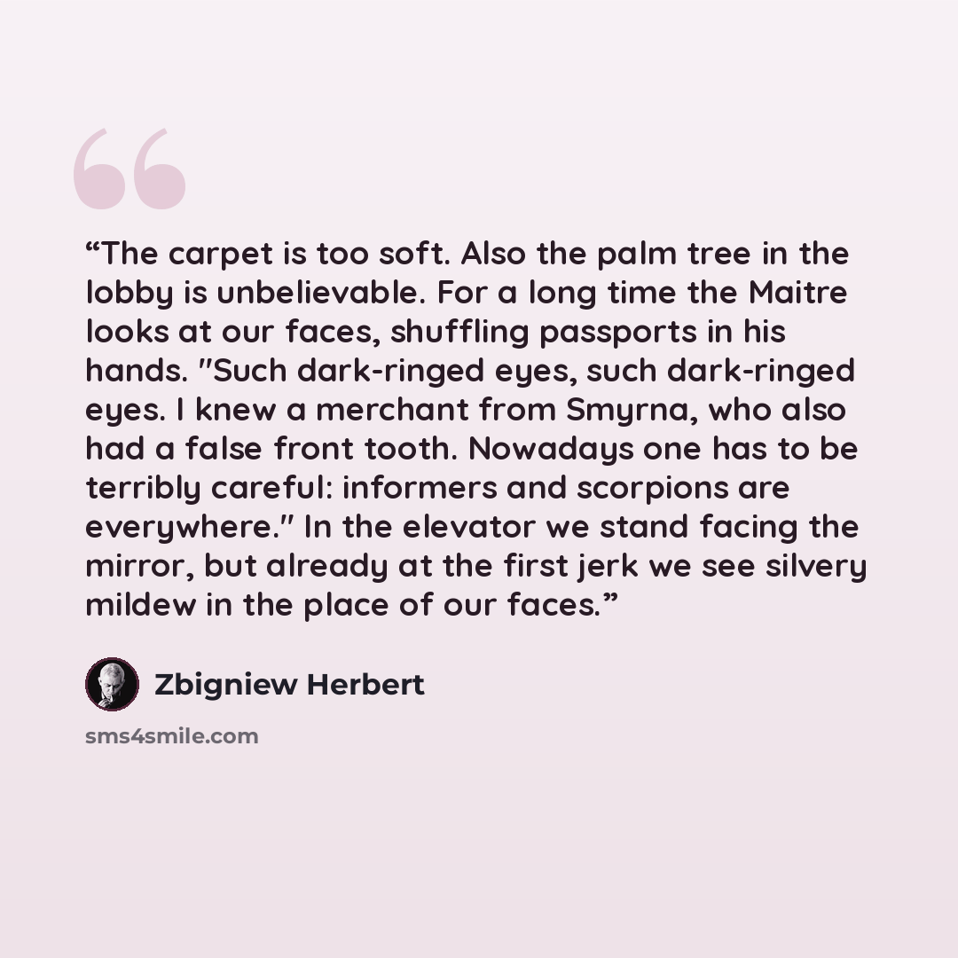 “The carpet is too soft. Also the palm tree in the lobby is unbelievable. For a long time the Maitre looks at our faces, shuffling passports in his hands. "Such dark-ringed eyes, such dark-ringed eyes. I knew a merchant from Smyrna, who also had a false front tooth. Nowadays one has to be terribly…” quote by Zbigniew Herbert