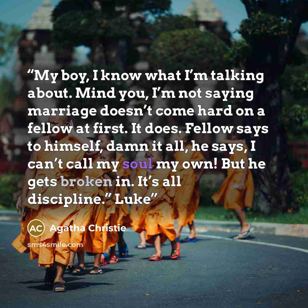 “My boy, I know what I’m talking about. Mind you, I’m not saying marriage doesn’t come hard on a fellow at first. It does. Fellow says to himself, damn it all, he says, I can’t call my soul my own! But he gets broken in. It’s all discipline.” Luke” quote by Agatha Christie