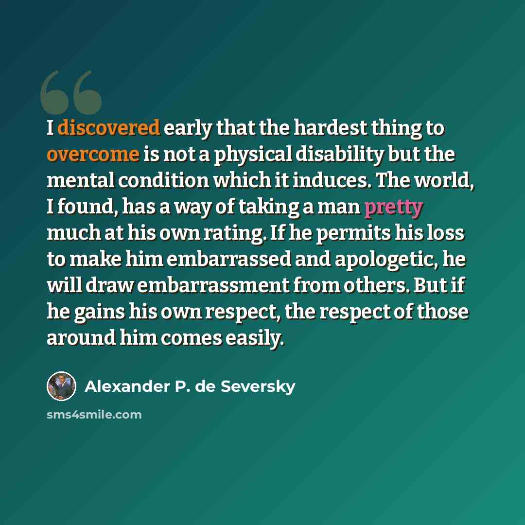 “I discovered early that the hardest thing to overcome is not a physical disability but the mental condition which it induces. The world, I found, has a way of taking a man pretty much at his own rating. If he permits his loss to make him embarrassed and apologetic, he will draw embarrassment from…” quote by Alexander P. de Seversky