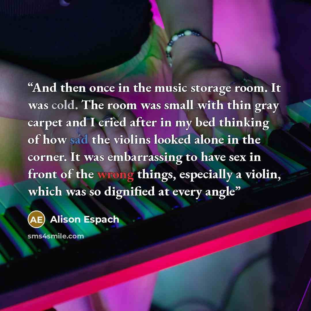 “And then once in the music storage room. It was cold. The room was small with thin gray carpet and I cried after in my bed thinking of how sad the violins looked alone in the corner. It was embarrassing to have sex in front of the wrong things, especially a violin, which was so dignified at every…” quote by Alison Espach