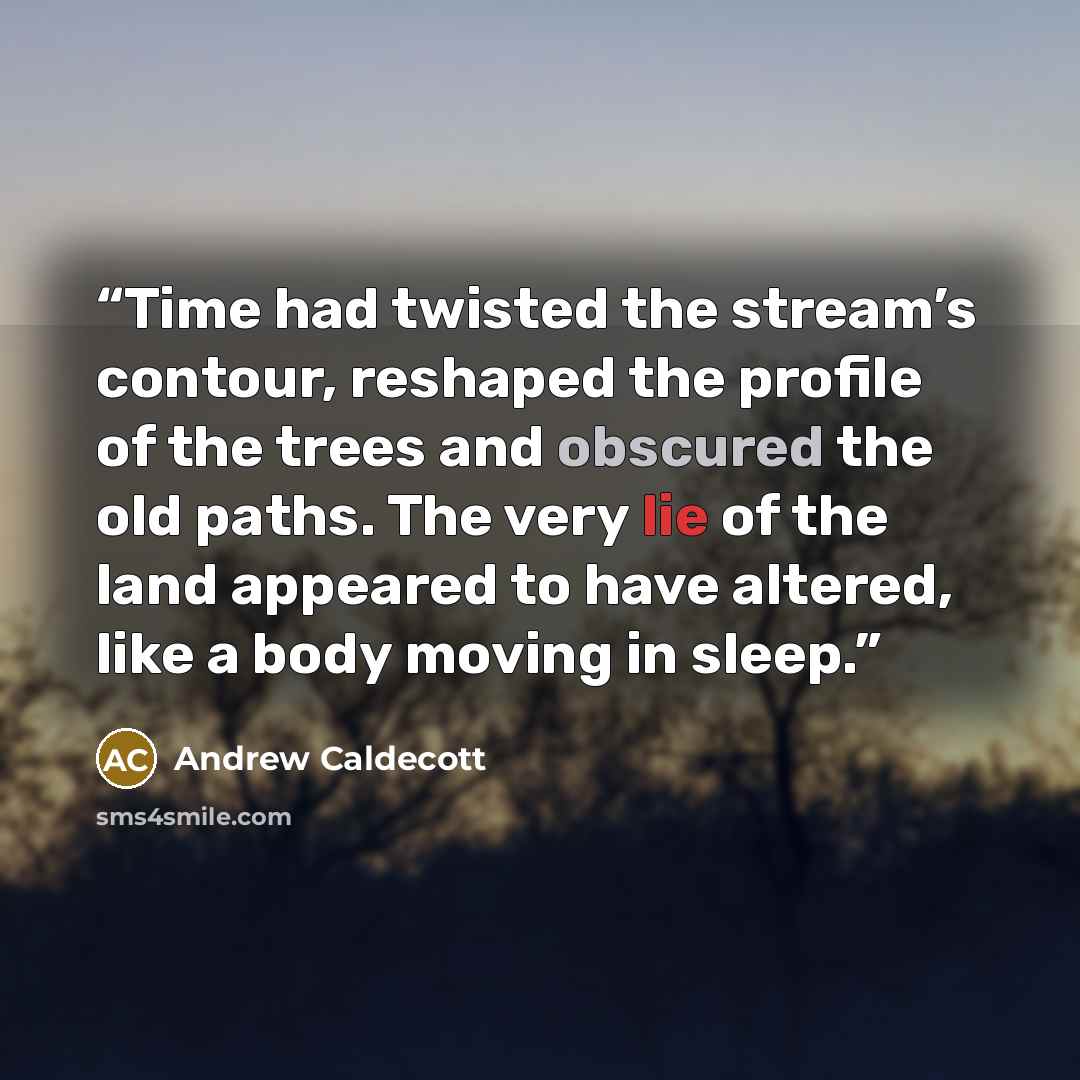 “Time had twisted the stream’s contour, reshaped the profile of the trees and obscured the old paths. The very lie of the land appeared to have altered, like a body moving in sleep.” quote by Andrew Caldecott