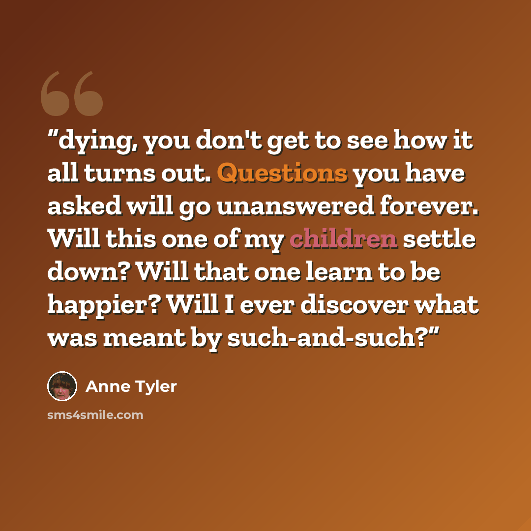 “dying, you don't get to see how it all turns out. Questions you have asked will go unanswered forever. Will this one of my children settle down? Will that one learn to be happier? Will I ever discover what was meant by such-and-such?” quote by Anne Tyler