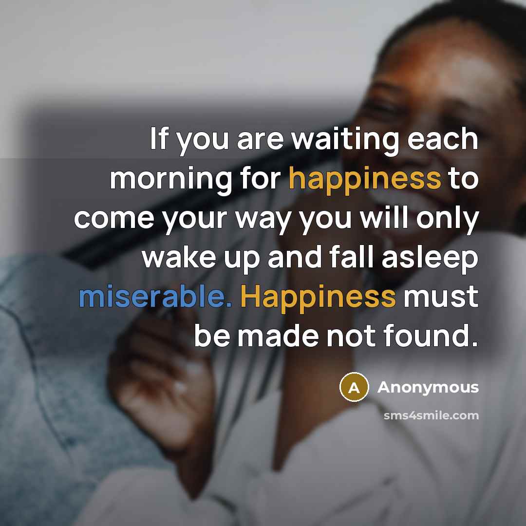 “If you are waiting each morning for happiness to come your way you will only wake up and fall asleep miserable. Happiness must be made not found.” quote by Anonymous