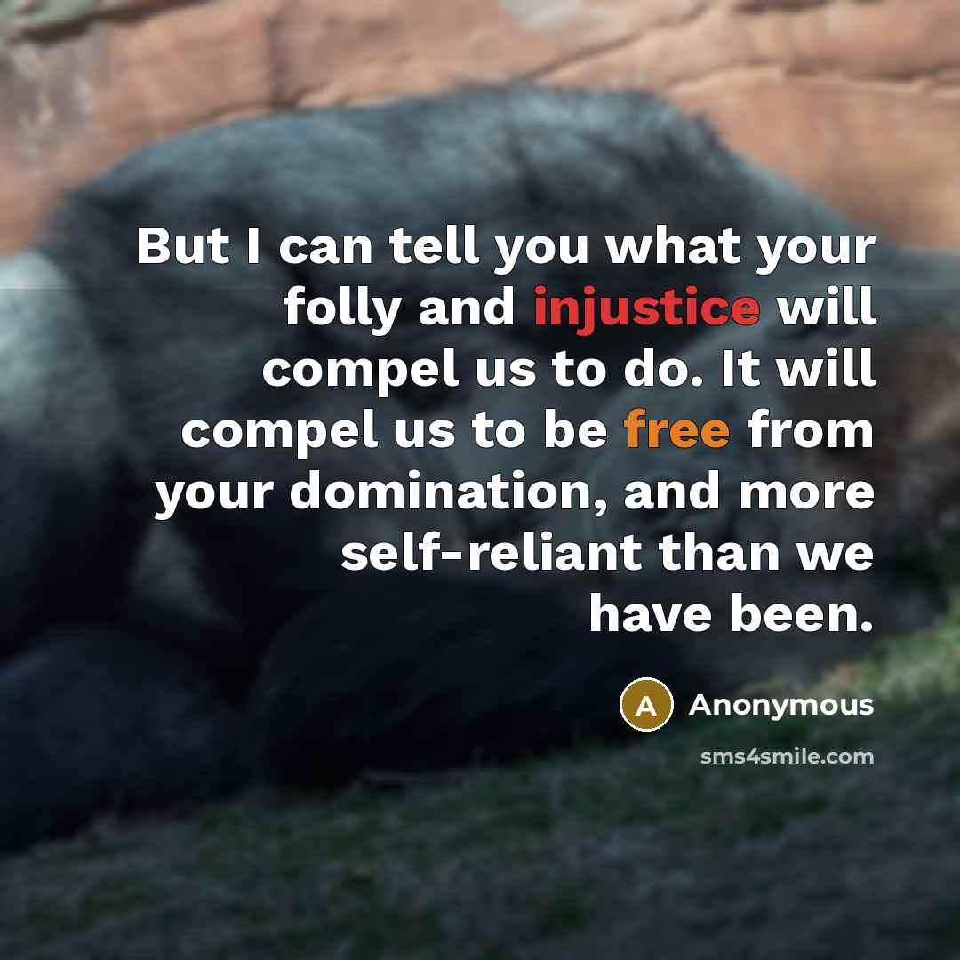 “But I can tell you what your folly and injustice will compel us to do. It will compel us to be free from your domination, and more self-reliant than we have been.” quote by Anonymous