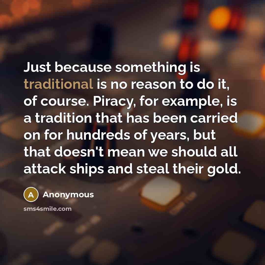 “Just because something is traditional is no reason to do it, of course. Piracy, for example, is a tradition that has been carried on for hundreds of years, but that doesn't mean we should all attack ships and steal their gold.” quote by Anonymous
