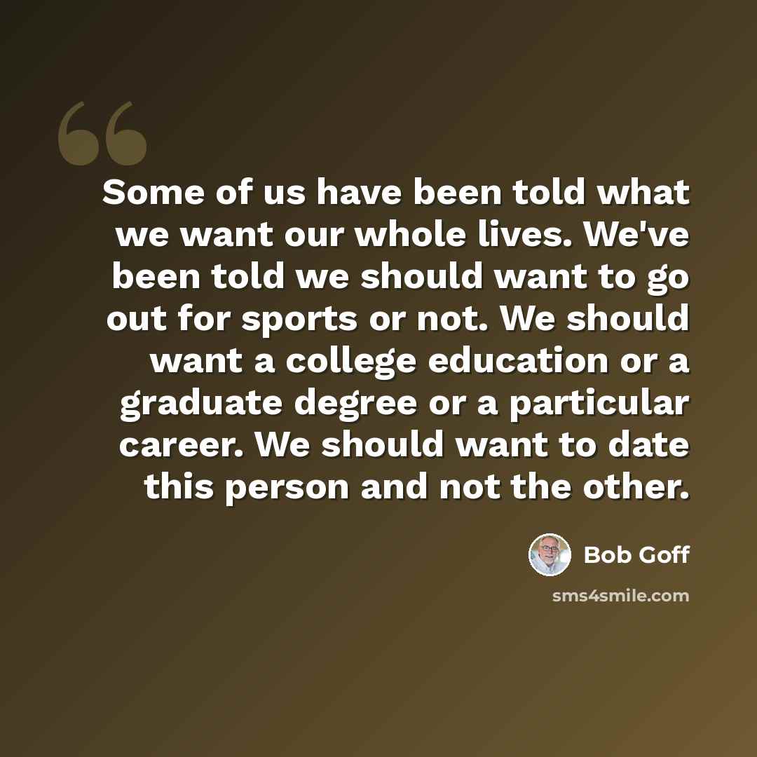 “Some of us have been told what we want our whole lives. We've been told we should want to go out for sports or not. We should want a college education or a graduate degree or a particular career. We should want to date this person and not the other.” quote by Bob Goff