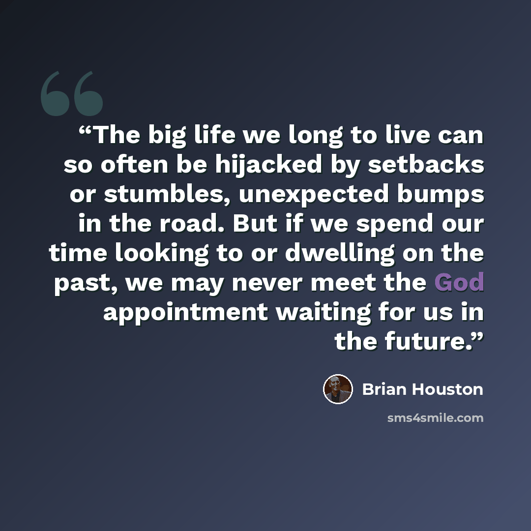 “The big life we long to live can so often be hijacked by setbacks or stumbles, unexpected bumps in the road. But if we spend our time looking to or dwelling on the past, we may never meet the God appointment waiting for us in the future.” quote by Brian Houston