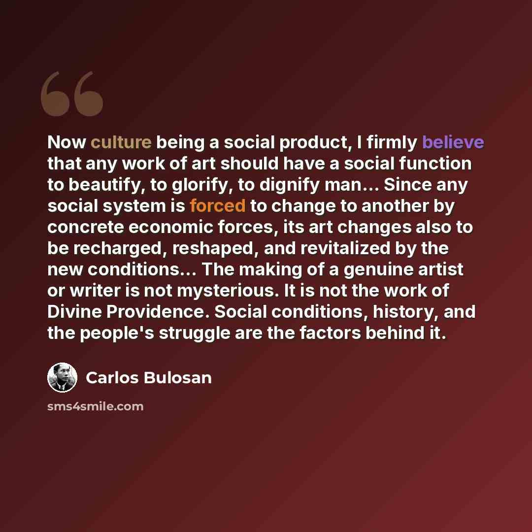 “Now culture being a social product, I firmly believe that any work of art should have a social function to beautify, to glorify, to dignify man... Since any social system is forced to change to another by concrete economic forces, its art changes also to be recharged, reshaped, and revitalized by…” quote by Carlos Bulosan