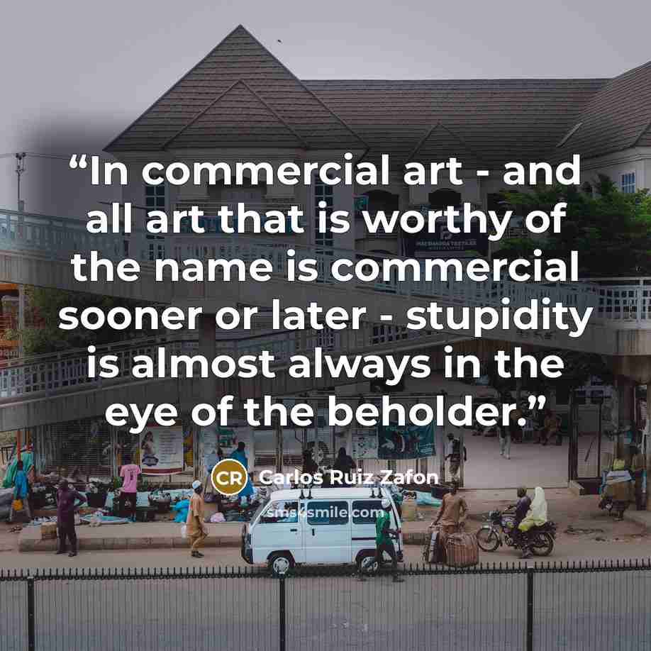 “In commercial art - and all art that is worthy of the name is commercial sooner or later - stupidity is almost always in the eye of the beholder.” quote by Carlos Ruiz Zafón