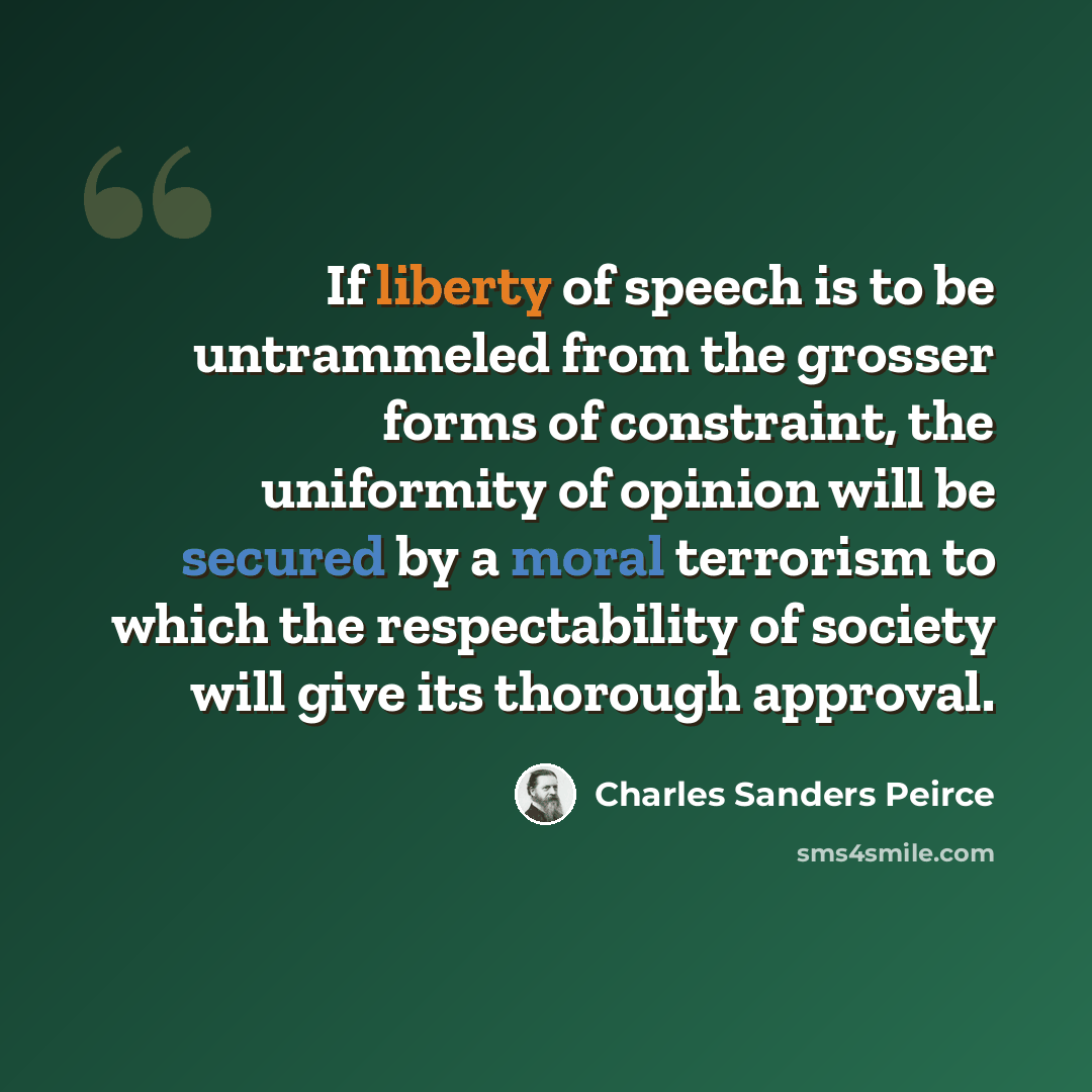 “If liberty of speech is to be untrammeled from the grosser forms of constraint, the uniformity of opinion will be secured by a moral terrorism to which the respectability of society will give its thorough approval.” quote by Charles Sanders Peirce