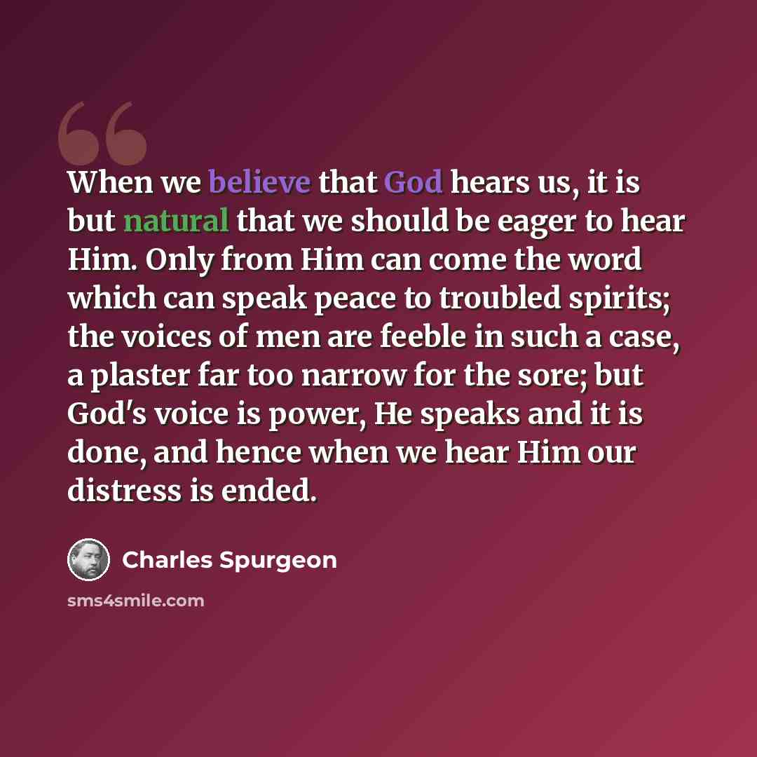 “When we believe that God hears us, it is but natural that we should be eager to hear Him. Only from Him can come the word which can speak peace to troubled spirits; the voices of men are feeble in such a case, a plaster far too narrow for the sore; but God's voice is power, He speaks and it is…” quote by Charles Spurgeon