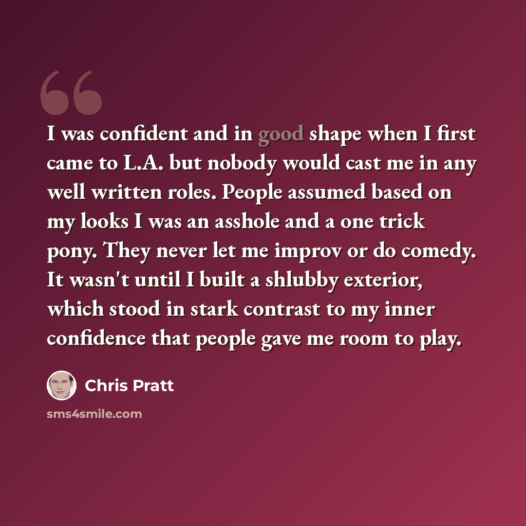“I was confident and in good shape when I first came to L.A. but nobody would cast me in any well written roles. People assumed based on my looks I was an asshole and a one trick pony. They never let me improv or do comedy. It wasn't until I built a shlubby exterior, which stood in stark contrast…” quote by Chris Pratt