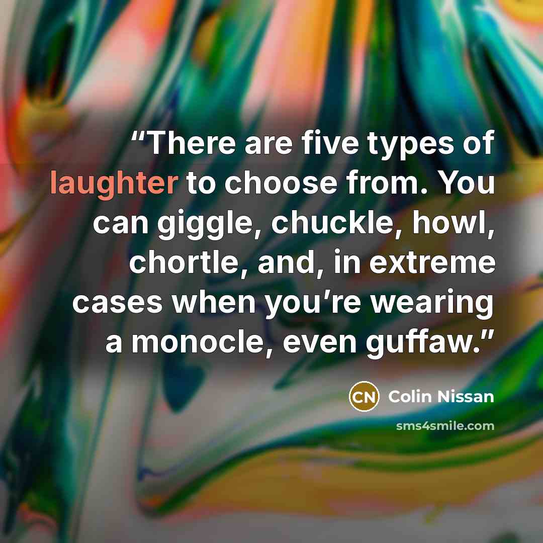 “There are five types of laughter to choose from. You can giggle, chuckle, howl, chortle, and, in extreme cases when you’re wearing a monocle, even guffaw.” quote by Colin Nissan