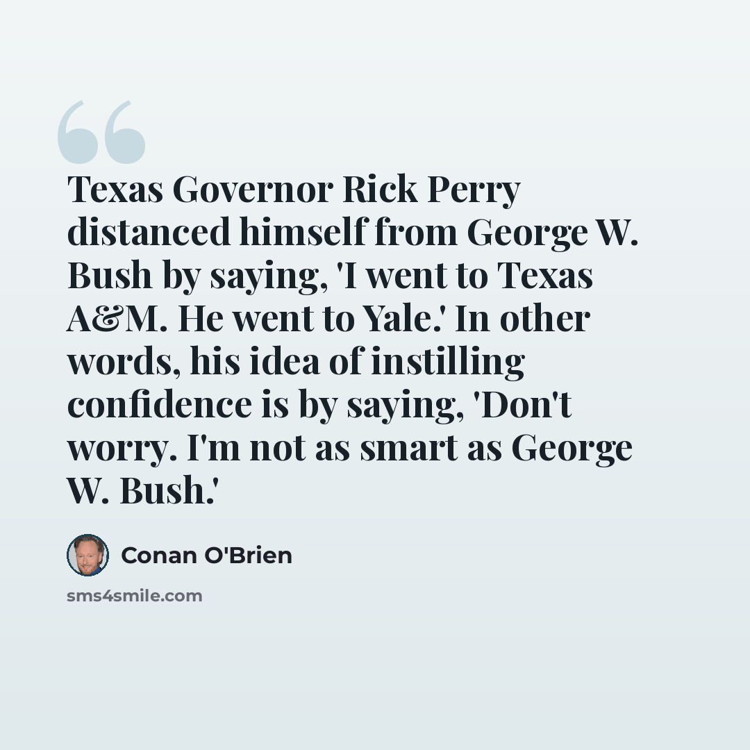 “Texas Governor Rick Perry distanced himself from George W. Bush by saying, 'I went to Texas A&M. He went to Yale.' In other words, his idea of instilling confidence is by saying, 'Don't worry. I'm not as smart as George W. Bush.'” quote by Conan O'Brien