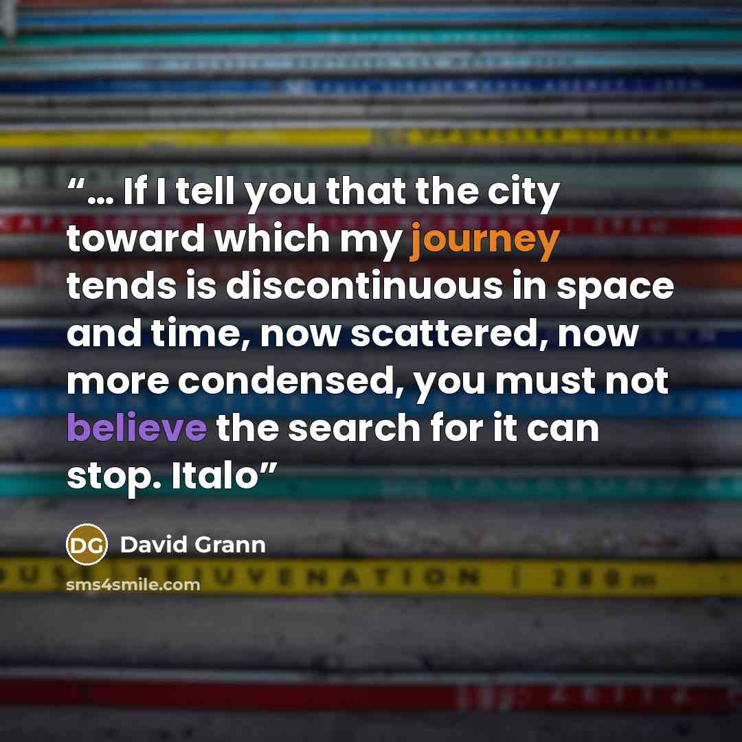 “… If I tell you that the city toward which my journey tends is discontinuous in space and time, now scattered, now more condensed, you must not believe the search for it can stop. Italo” quote by David Grann