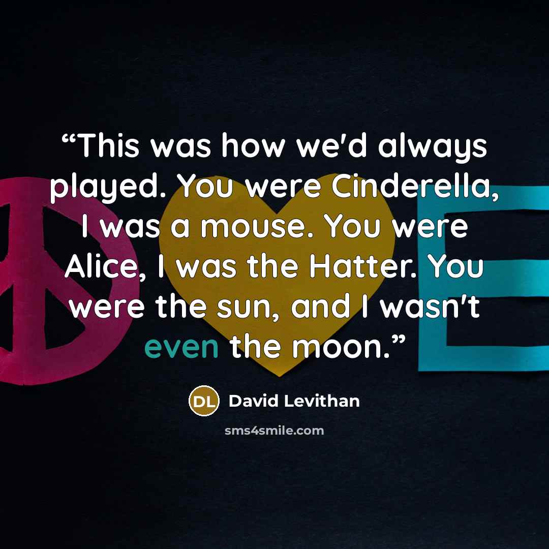 “This was how we'd always played. You were Cinderella, I was a mouse. You were Alice, I was the Hatter. You were the sun, and I wasn't even the moon.” quote by David Levithan