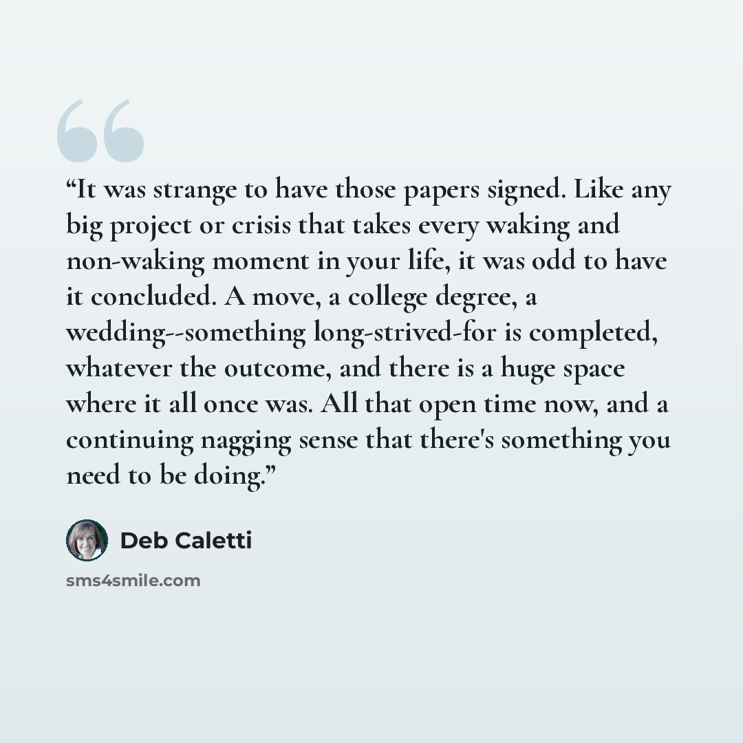 “It was strange to have those papers signed. Like any big project or crisis that takes every waking and non-waking moment in your life, it was odd to have it concluded. A move, a college degree, a wedding--something long-strived-for is completed, whatever the outcome, and there is a huge space…” quote by Deb Caletti