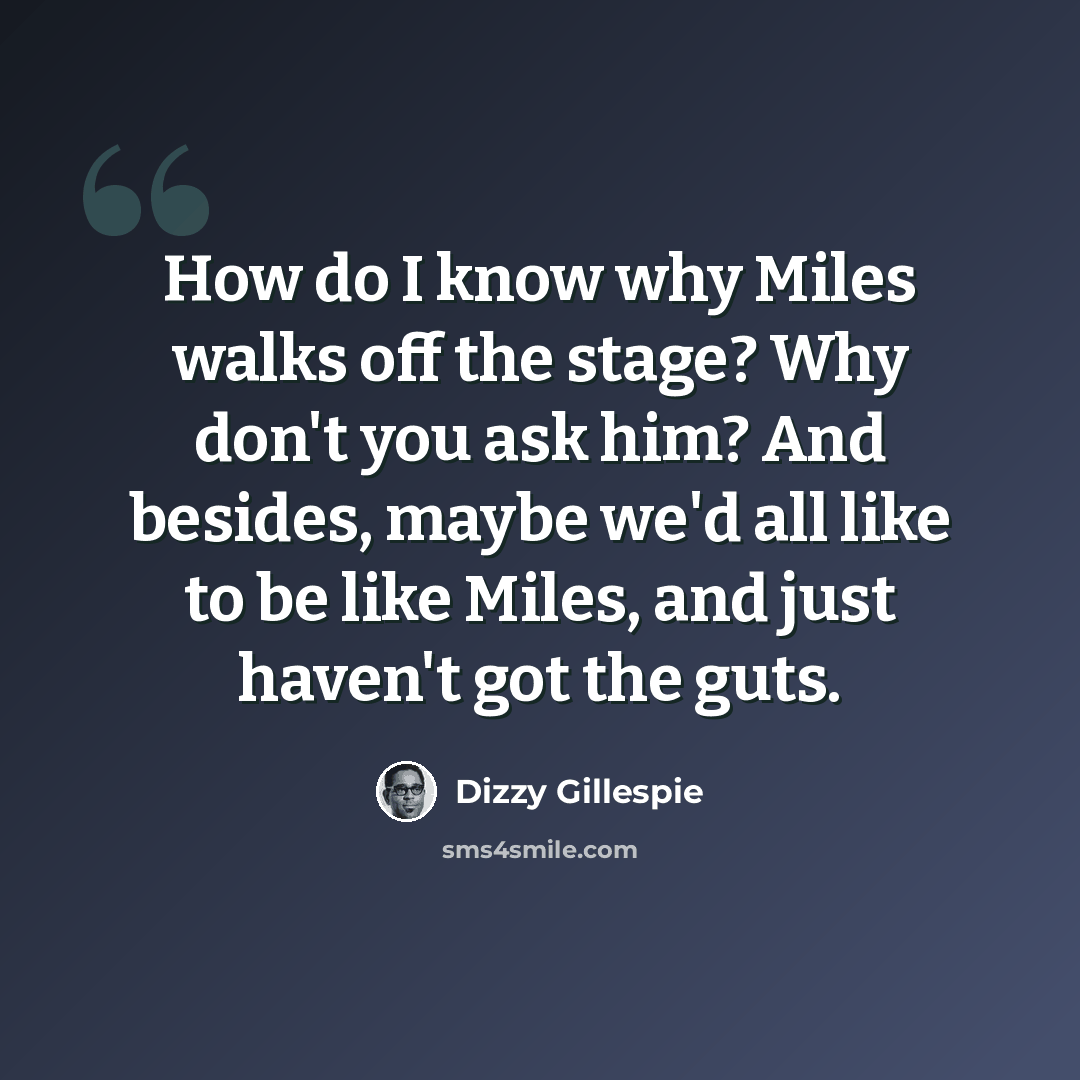 “How do I know why Miles walks off the stage? Why don't you ask him? And besides, maybe we'd all like to be like Miles, and just haven't got the guts.” quote by Dizzy Gillespie