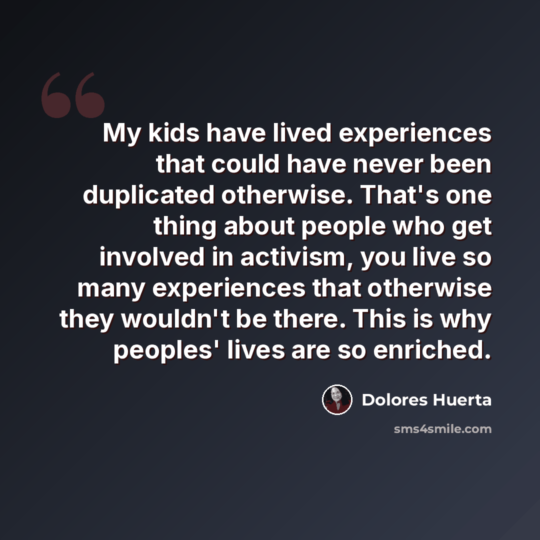 “My kids have lived experiences that could have never been duplicated otherwise. That's one thing about people who get involved in activism, you live so many experiences that otherwise they wouldn't be there. This is why peoples' lives are so enriched.” quote by Dolores Huerta