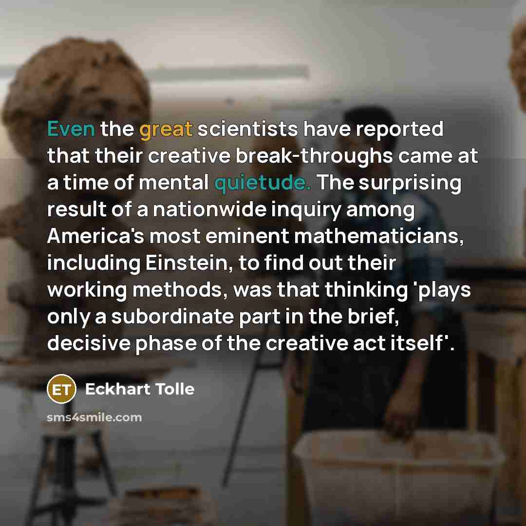 “Even the great scientists have reported that their creative break-throughs came at a time of mental quietude. The surprising result of a nationwide inquiry among America's most eminent mathematicians, including Einstein, to find out their working methods, was that thinking 'plays only a…” quote by Eckhart Tolle