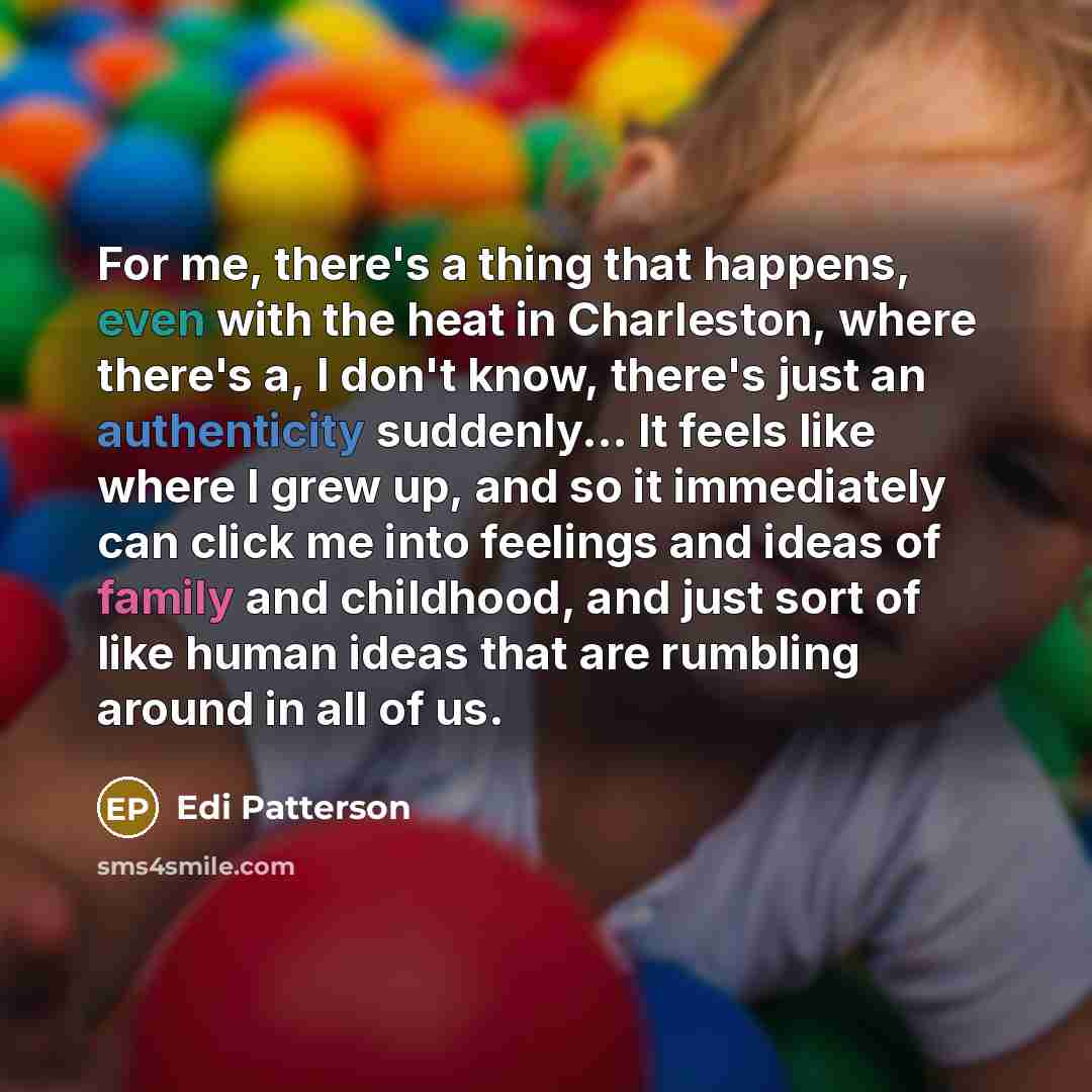 “For me, there's a thing that happens, even with the heat in Charleston, where there's a, I don't know, there's just an authenticity suddenly... It feels like where I grew up, and so it immediately can click me into feelings and ideas of family and childhood, and just sort of like human ideas that…” quote by Edi Patterson