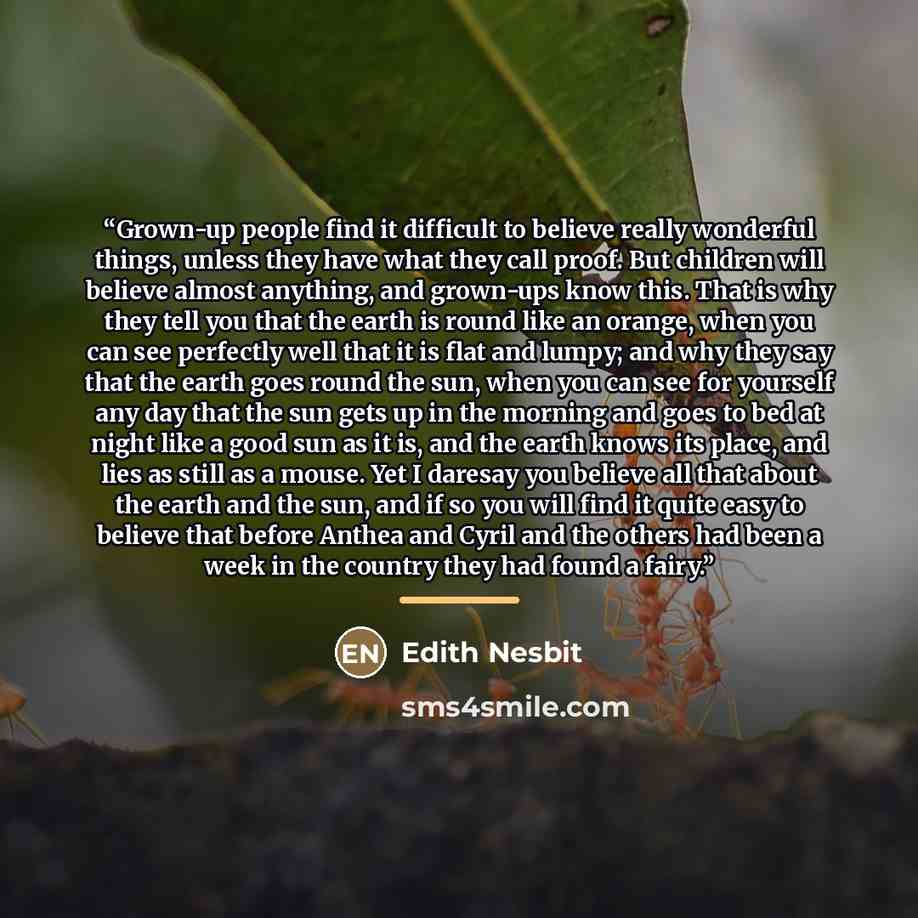 “Grown-up people find it difficult to believe really wonderful things, unless they have what they call proof. But children will believe almost anything, and grown-ups know this. That is why they tell you that the earth is round like an orange, when you can see perfectly well that it is flat and…” quote by Edith Nesbit