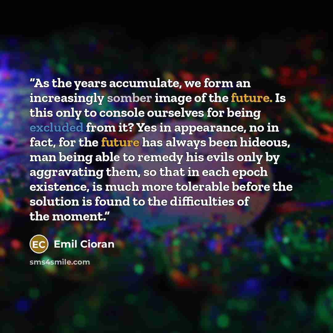 “As the years accumulate, we form an increasingly somber image of the future. Is this only to console ourselves for being excluded from it? Yes in appearance, no in fact, for the future has always been hideous, man being able to remedy his evils only by aggravating them, so that in each epoch…” quote by Emil Cioran