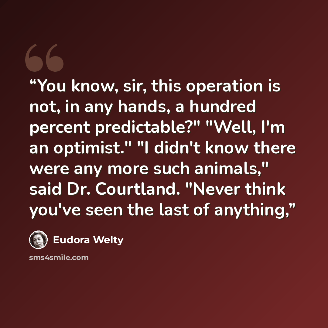 “You know, sir, this operation is not, in any hands, a hundred percent predictable?" "Well, I'm an optimist." "I didn't know there were any more such animals," said Dr. Courtland. "Never think you've seen the last of anything,” quote by Eudora Welty