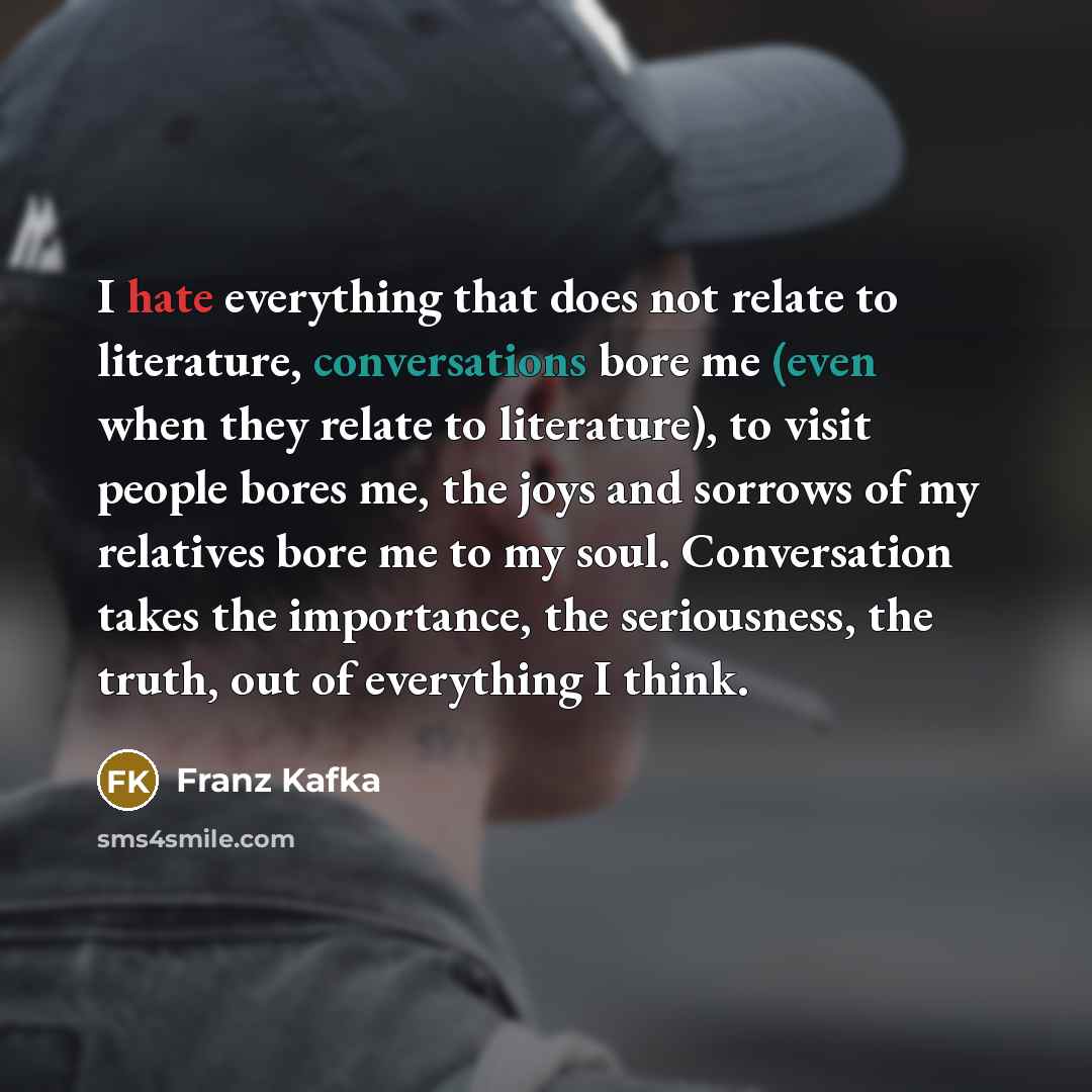 “I hate everything that does not relate to literature, conversations bore me (even when they relate to literature), to visit people bores me, the joys and sorrows of my relatives bore me to my soul. Conversation takes the importance, the seriousness, the truth, out of everything I think.” quote by Franz Kafka