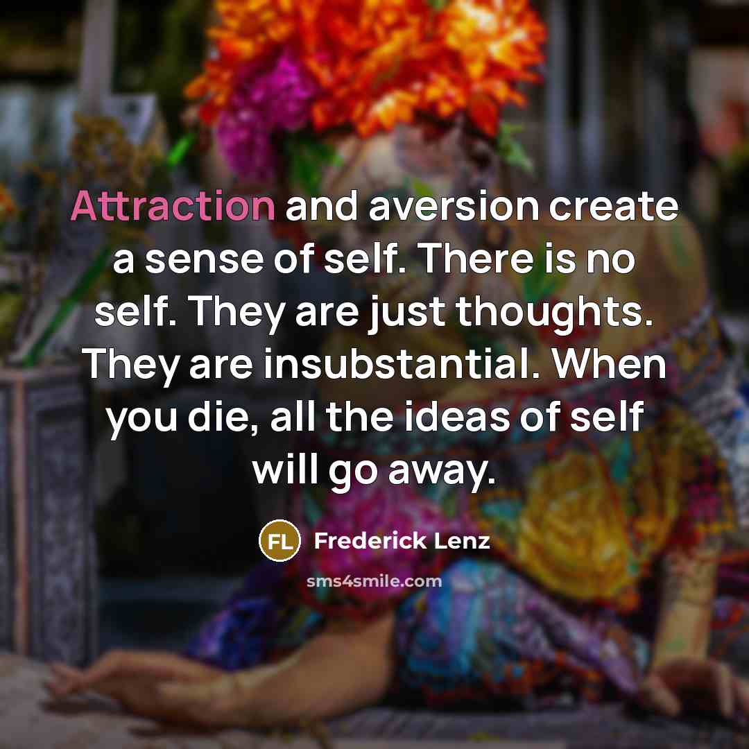 “Attraction and aversion create a sense of self. There is no self. They are just thoughts. They are insubstantial. When you die, all the ideas of self will go away.” quote by Frederick Lenz