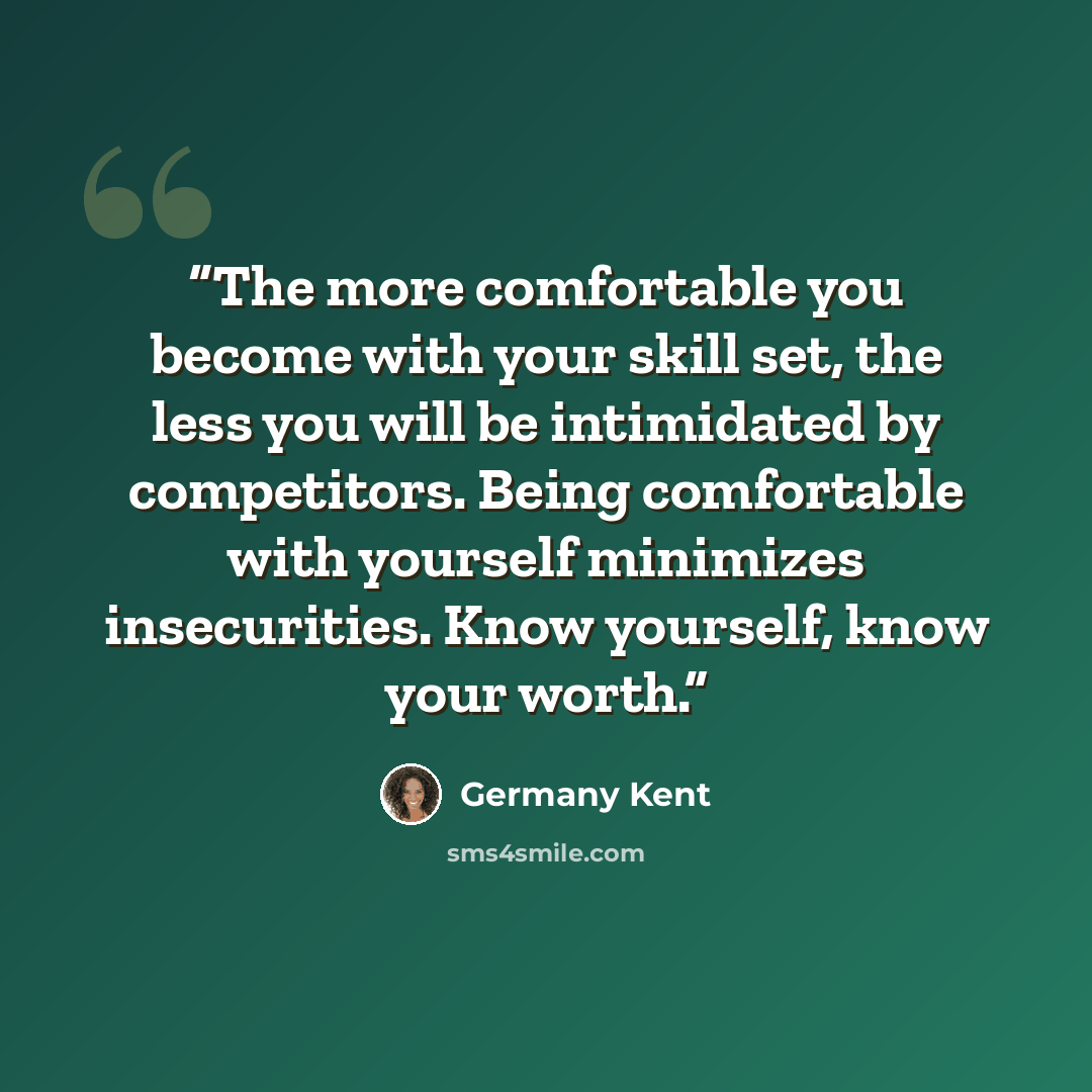 “The more comfortable you become with your skill set, the less you will be intimidated by competitors. Being comfortable with yourself minimizes insecurities. Know yourself, know your worth.” quote by Germany Kent