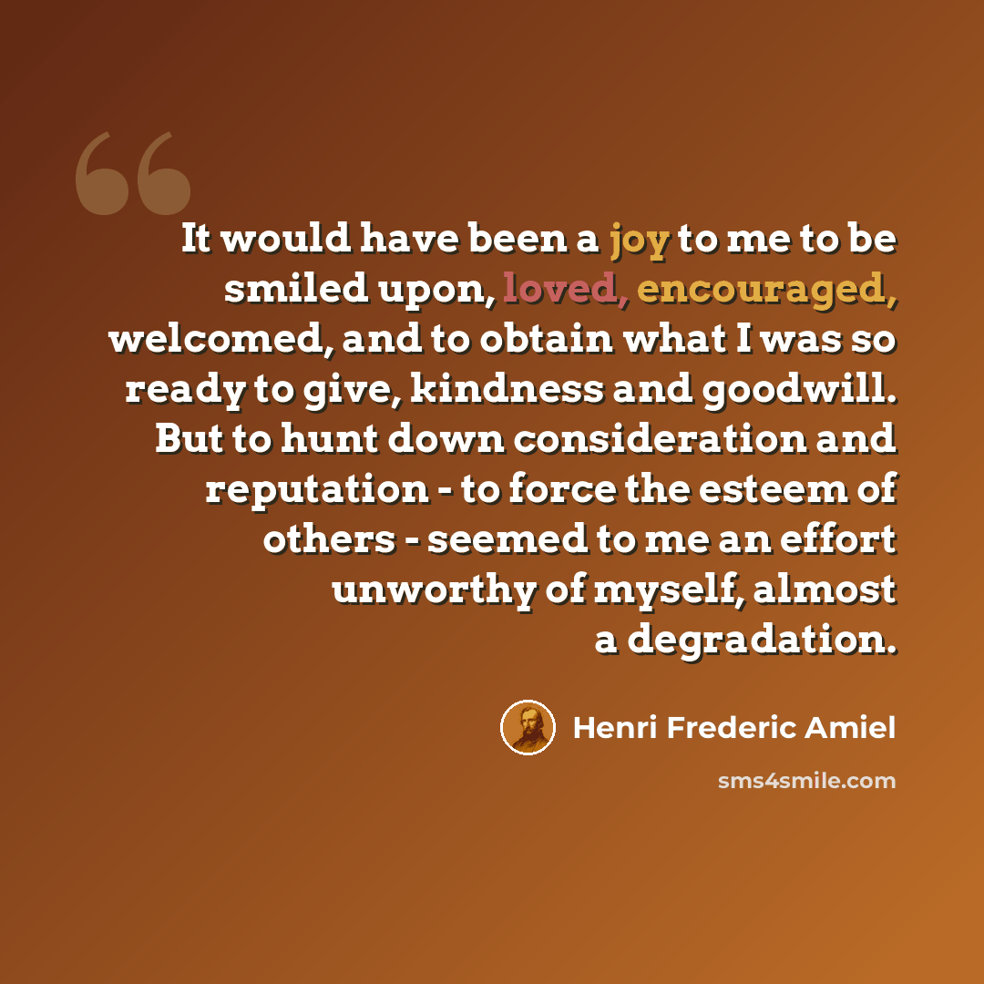 “It would have been a joy to me to be smiled upon, loved, encouraged, welcomed, and to obtain what I was so ready to give, kindness and goodwill. But to hunt down consideration and reputation - to force the esteem of others - seemed to me an effort unworthy of myself, almost a degradation.” quote by Henri Frederic Amiel