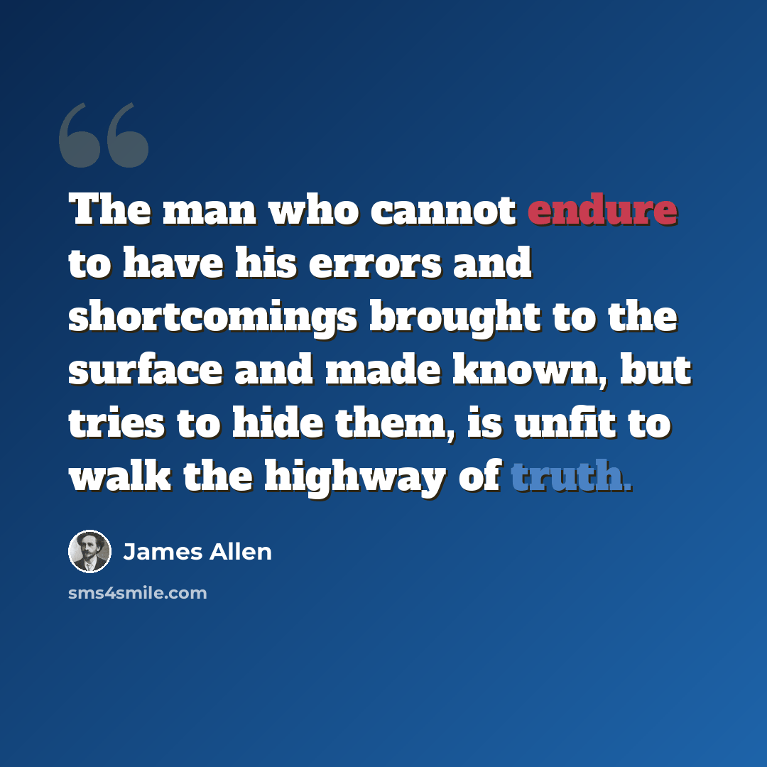 “The man who cannot endure to have his errors and shortcomings brought to the surface and made known, but tries to hide them, is unfit to walk the highway of truth.” quote by James Allen