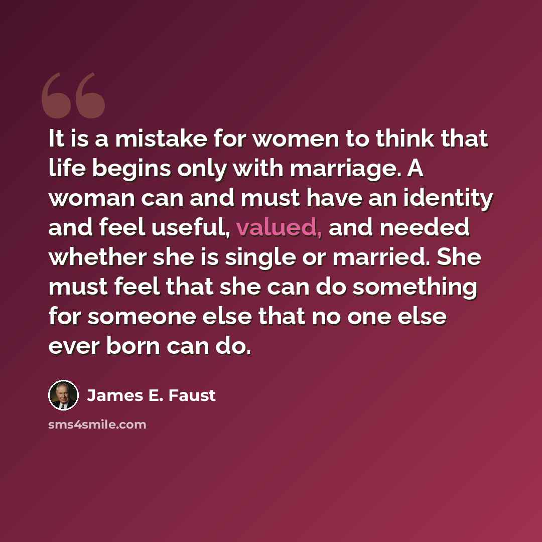 “It is a mistake for women to think that life begins only with marriage. A woman can and must have an identity and feel useful, valued, and needed whether she is single or married. She must feel that she can do something for someone else that no one else ever born can do.” quote by James E. Faust