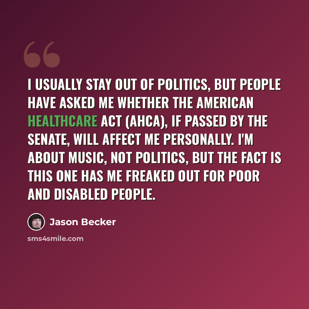“I usually stay out of politics, but people have asked me whether the American Healthcare Act (AHCA), if passed by the Senate, will affect me personally. I'm about music, not politics, but the fact is this one has me freaked out for poor and disabled people.” quote by Jason Becker
