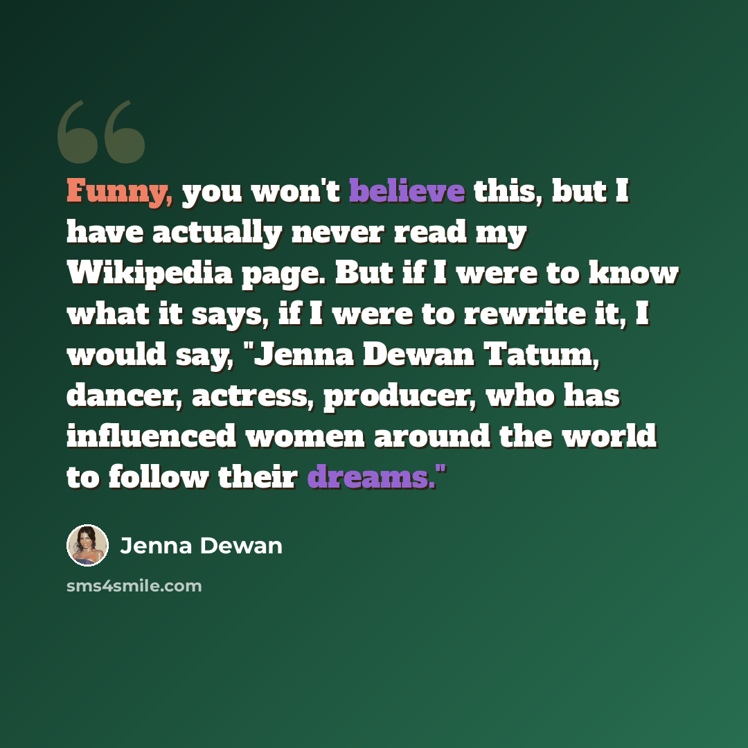 “Funny, you won't believe this, but I have actually never read my Wikipedia page. But if I were to know what it says, if I were to rewrite it, I would say, "Jenna Dewan Tatum, dancer, actress, producer, who has influenced women around the world to follow their dreams."” quote by Jenna Dewan