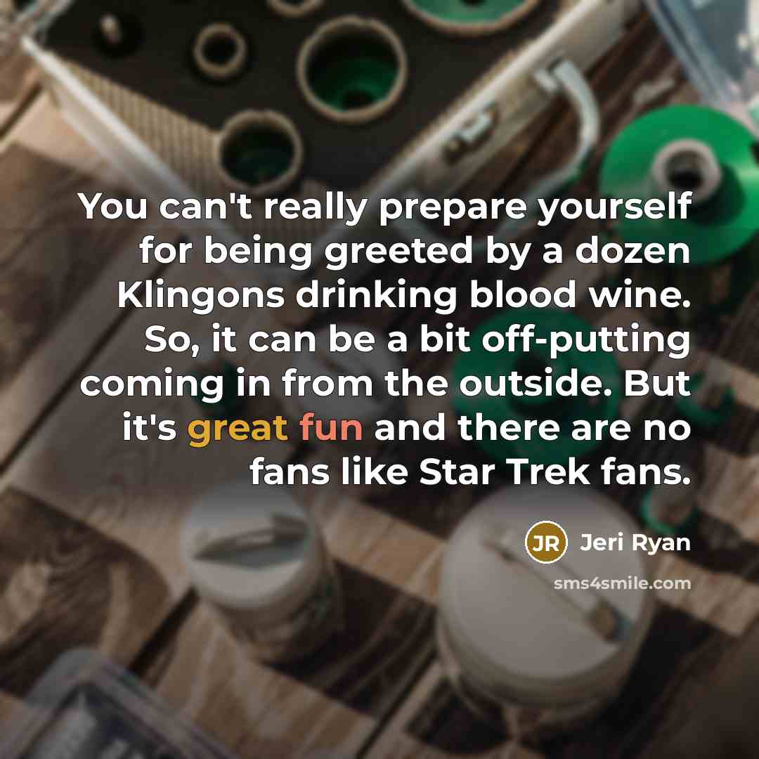“You can't really prepare yourself for being greeted by a dozen Klingons drinking blood wine. So, it can be a bit off-putting coming in from the outside. But it's great fun and there are no fans like Star Trek fans.” quote by Jeri Ryan