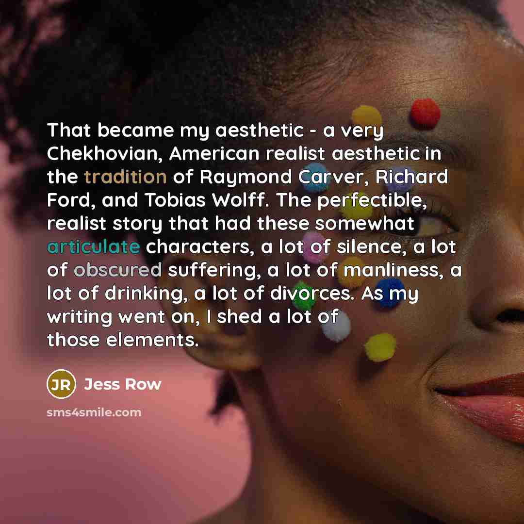 “That became my aesthetic - a very Chekhovian, American realist aesthetic in the tradition of Raymond Carver, Richard Ford, and Tobias Wolff. The perfectible, realist story that had these somewhat articulate characters, a lot of silence, a lot of obscured suffering, a lot of manliness, a lot of…” quote by Jess Row