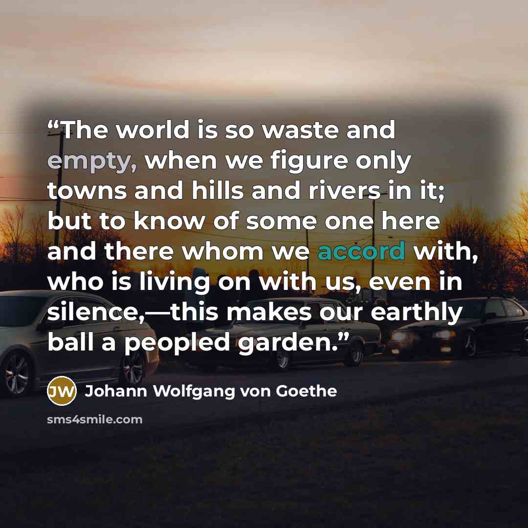 “The world is so waste and empty, when we figure only towns and hills and rivers in it; but to know of some one here and there whom we accord with, who is living on with us, even in silence,—this makes our earthly ball a peopled garden.” quote by Johann Wolfgang von Goethe