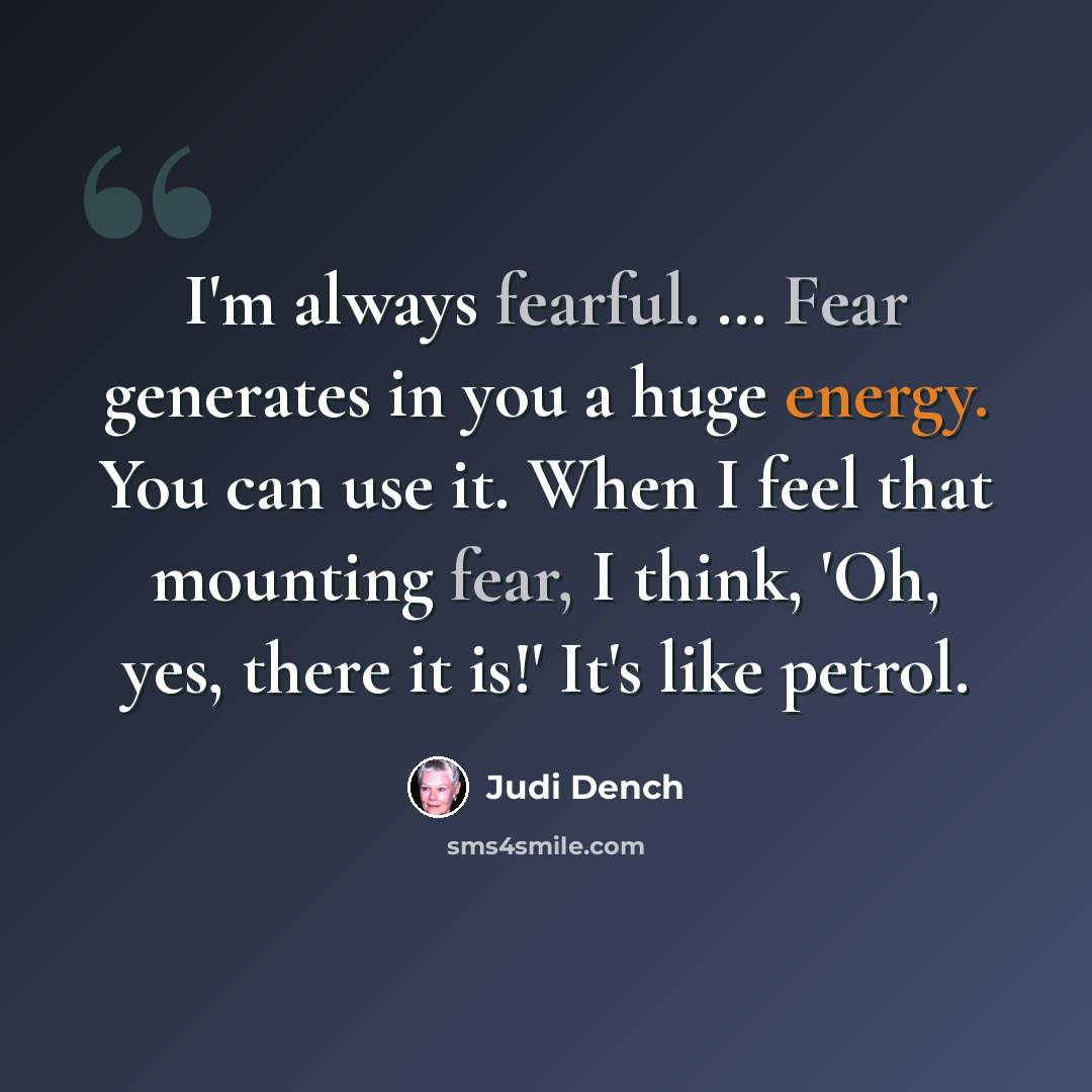 “I'm always fearful. … Fear generates in you a huge energy. You can use it. When I feel that mounting fear, I think, 'Oh, yes, there it is!' It's like petrol.” quote by Judi Dench