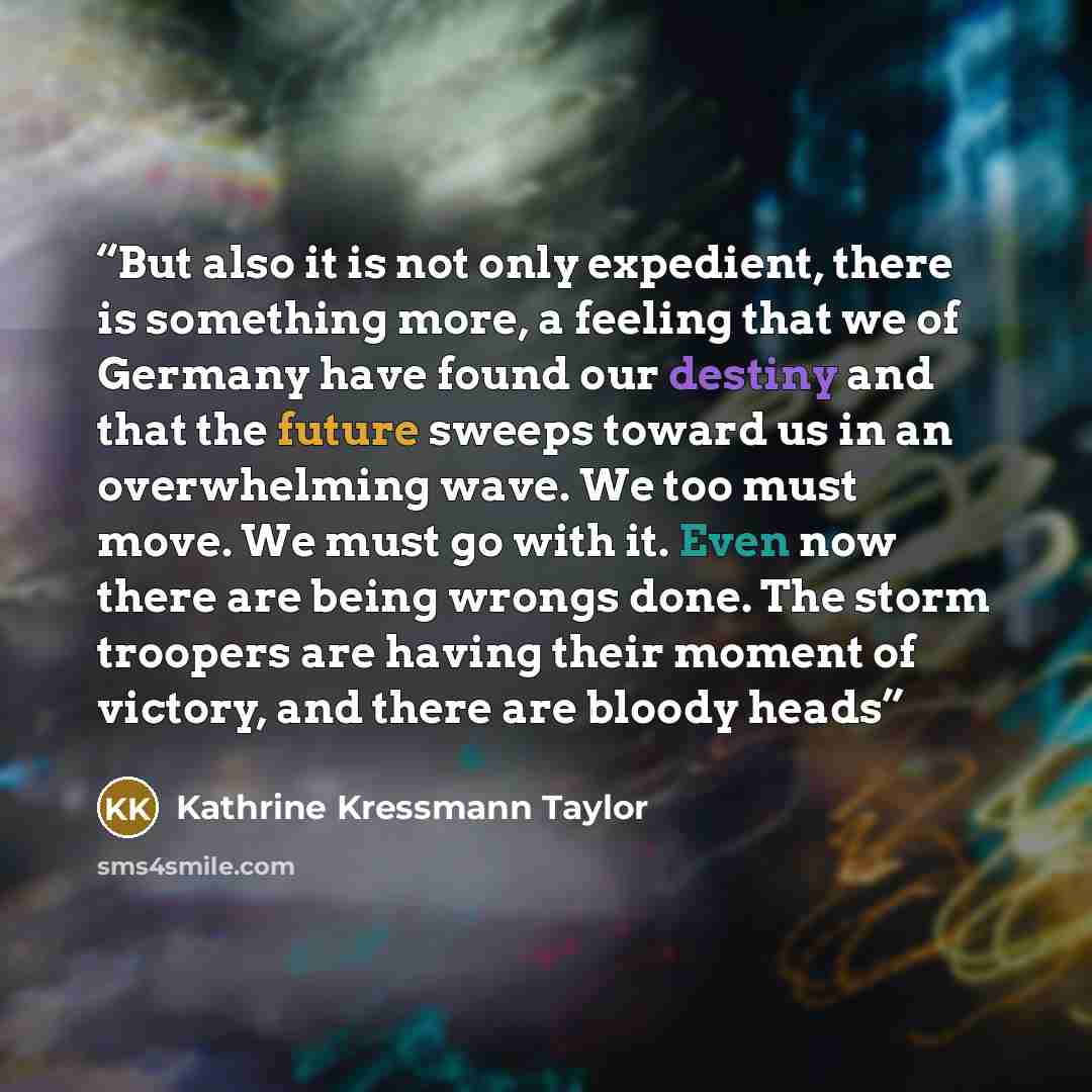 “But also it is not only expedient, there is something more, a feeling that we of Germany have found our destiny and that the future sweeps toward us in an overwhelming wave. We too must move. We must go with it. Even now there are being wrongs done. The storm troopers are having their moment of…” quote by Kathrine Kressmann Taylor